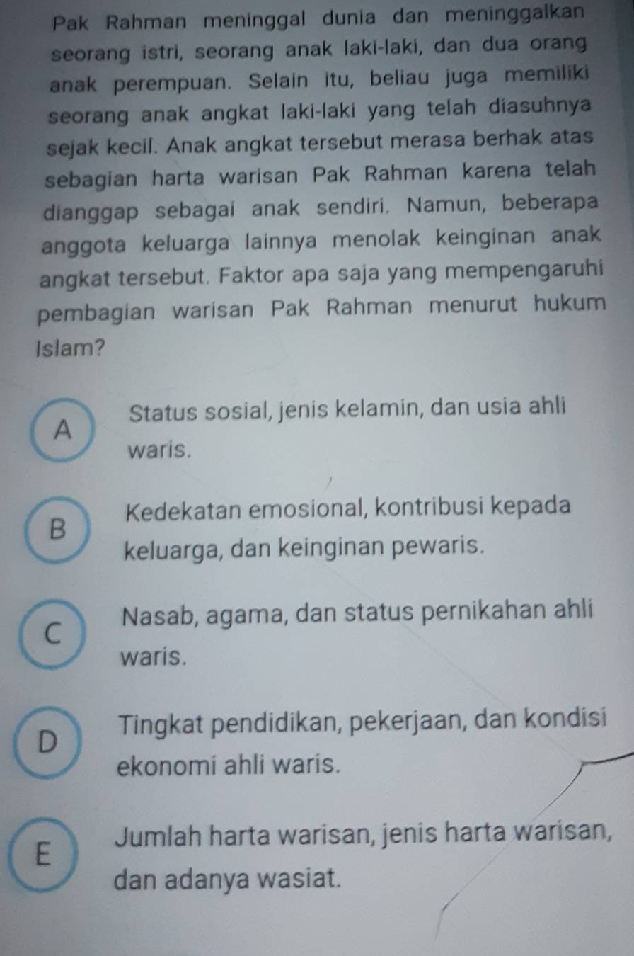 Pak Rahman meninggal dunia dan meninggalkan
seorang istri, seorang anak laki-laki, dan dua orang
anak perempuan. Selain itu, beliau juga memiliki
seorang anak angkat laki-laki yang telah diasuhnya
sejak kecil. Anak angkat tersebut merasa berhak atas
sebagian harta warisan Pak Rahman karena telah
dianggap sebagai anak sendiri. Namun, beberapa
anggota keluarga lainnya menolak keinginan anak
angkat tersebut. Faktor apa saja yang mempengaruhi
pembagian warisan Pak Rahman menurut hukum
Islam?
A Status sosial, jenis kelamin, dan usia ahli
waris.
Kedekatan emosional, kontribusi kepada
B
keluarga, dan keinginan pewaris.
C Nasab, agama, dan status pernikahan ahli
waris.
D Tingkat pendidikan, pekerjaan, dan kondisi
ekonomi ahli waris.
E Jumlah harta warisan, jenis harta warisan,
dan adanya wasiat.