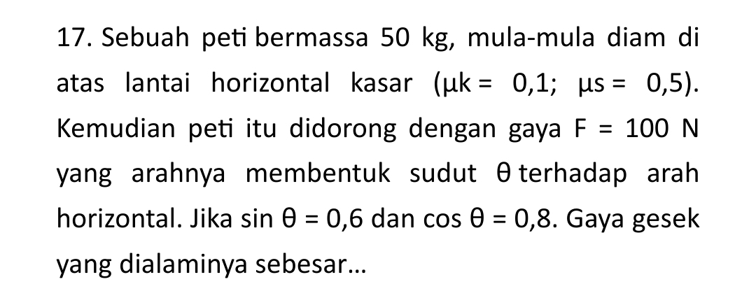 Sebuah peti bermassa 50 kg, mula-mula diam di 
atas lantai horizontal kasar (mu k=0,1;mu s=0,5). 
Kemudian peti itu didorong dengan gaya F=100N
yang arahnya membentuk sudut θterhadap arah 
horizontal. Jika sin θ =0,6 dan cos θ =0,8. Gaya gesek 
yang dialaminya sebesar...