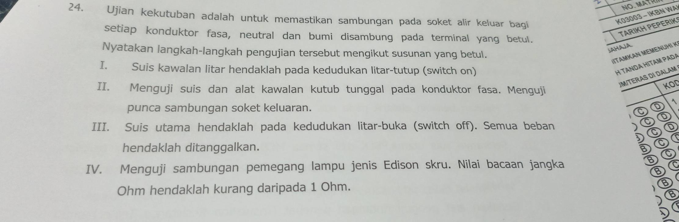 NO MAT 
24. Ujian kekutuban adalah untuk memastikan sambungan pada soket alir keluar bagi 
K03003 - IKBN WA 
TARIKH PEPERIK 
setiap konduktor fasa, neutral dan bumi disambung pada terminal yang betul. 
;AHAJA. 
Nyatakan langkah-langkah pengujian tersebut mengikut susunan yang betul. 
IITAMKAN MEMENUHI K 
I. Suis kawalan litar hendaklah pada kedudukan litar-tutup (switch on) 
H TANDA HITAM PADA 
UM/TERAS DI DALAM 
II. Menguji suis dan alat kawalan kutub tunggal pada konduktor fasa. Menguji 
KOD 
punca sambungan soket keluaran. 
D  
① 
III. Suis utama hendaklah pada kedudukan litar-buka (switch off). Semua beban ) D ① 
D a 
hendaklah ditanggalkan. D 
③ C 
IV. Menguji sambungan pemegang lampu jenis Edison skru. Nilai bacaan jangka 
Ohm hendaklah kurang daripada 1 Ohm. B 
) 
D