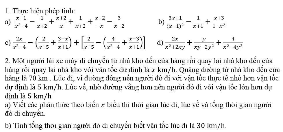 Thực hiện phép tính: 
a)  (x-1)/x^2-4 - 1/x+2 + (x+2)/x + 1/x+2 + (x+2)/-x - 3/x-2  frac 3x+1(x-1)^2- 1/x+1 + (x+3)/1-x^2 
b) 
c)  2x/x^2-4 -( 2/x+5 + (3-x)/x+1 )+[ 2/x+5 -( 4/x^2-4 + (x-3)/x+1 )] d)  2x/x^2+2xy + y/xy-2y^2 + 4/x^2-4y^2 
2. Một người lái xe máy di chuyển từ nhà kho đến cửa hàng rồi quay lại nhà kho đến cửa 
hàng rồi quay lại nhà kho với vận tốc dự định là x km/h. Quãng đường từ nhà kho đến cửa 
hàng là 70 km. Lúc đi, vì đường đông nền người đó đi với vận tốc thực tế nhỏ hơn vận tốc 
dự định là 5 km/h. Lúc về, nhờ đường vắng hơn nên người đó đi với vận tốc lớn hơn dự 
định là 5 km/h
a) Viết các phân thức theo biến x biểu thị thời gian lúc đi, lúc về và tổng thời gian người 
đó di chuyển. 
b) Tính tổng thời gian người đó di chuyển biết vận tốc lúc đi là 30 km/h.