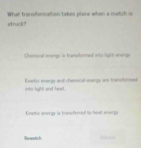 What transformation takes place when a match is
struck?
Chemical energy is transformed into light energy
Kinetic energy and chemical energy are transformed
into light and heat.
Kinetic energy is transferred to heat energy
Rewatch