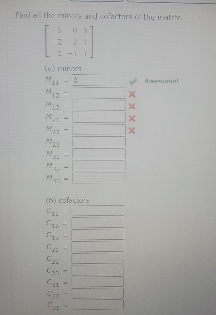 Find all the minors and cofactors of the matrix.
beginbmatrix 5&0&3 -2&2&1 1&-1&1endbmatrix
(a) minors
M_11=boxed 3 Awesome!
M_12=□ X
M_13=□
M_21=□
M_22=□
M_23=□
M_31=□
M_32=□
M_33=□
(b) cofactors
C_11=□
C_12=□
C_13=□
C_21=□
C_22=□
C_23=□
C_31=□
C_32=□
C_33=□