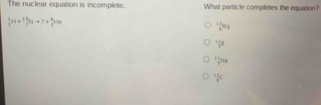 The nuclear equation is incomplete. What particle completes the equation?
_1^(1H+_7^(15)Nto +_2^4He
_6^(12)Mg
_3^(11)B
frac 11)3Na^(12)_6C