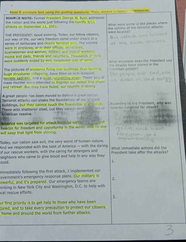 Read & annotate text using the guiding questions. Then, answer in compi sentences.
SOURCE NOTE: Former President George W. Bush addresses
the nation and the world just following the horrific 9/11
attacks on September 11, 2001. What were some of the places where
the victims of the terrorist attacks
THE PRESIDENT: Good evening. Today, our fellow citizens, were located?
our way of life, our very freedom came under attack in a
series of deliberate and deadly terrorist acts. The victims
were in airplanes, or in their offices; secretaries,
businessmen and women, military and federal workers;
moms and dads, friends and neighbors. Thousands of lives
were suddenly ended by evil, despicable acts of terror. What emotions does the President say
the attacks have stirred in the 
The pictures of airplanes flying into buildings, fires burning, American people?
huge structures collapsing, have filled us with disbelief,
terrible sadness, and a quiet, unyielding anger. These acts of
mass murder were intended to frighten our nation into chaos 
and retreat. But they have failed; our country is strong.
A great people has been moved to defend a great nation.
Terrorist attacks can shake the foundations of our biggest
buildings, but they cannot touch the foundation of gnlanca. According to the President, why was
These acts shattered steel, but they cannot dent th  eet of America targeted for attack?
American resolve.
America was targeted for attack because we're st
beacon for freedom and opportunity in the world. And no one
will keep that light from shining.
Today, our nation saw evil, the very worst of human nature.
And we responded with the best of America -- with the daring
of our rescue workers, with the caring for strangers and What immediate actions did the
President take after the attacks?
heighbors who came to give blood and help in any way they .
could.
1.
mmediately following the first attack, I implemented our
overnment's emergency response plans. Our military is 2.
owerful, and it's prepared. Our emergency teams are
orking in New York City and Washington, D.C. to help with
cal rescue efforts.
3.
ur first priority is to get help to those who have been
jured, and to take every precaution to protect our citizens
home and around the world from further attacks.