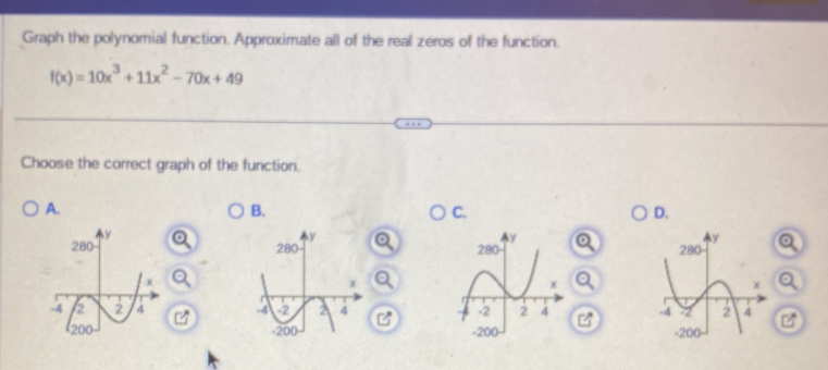 Graph the polynomial function. Approximate all of the real zeros of the function.
f(x)=10x^3+11x^2-70x+49
Choose the correct graph of the function. 
A. 
B. 
C. 
D.