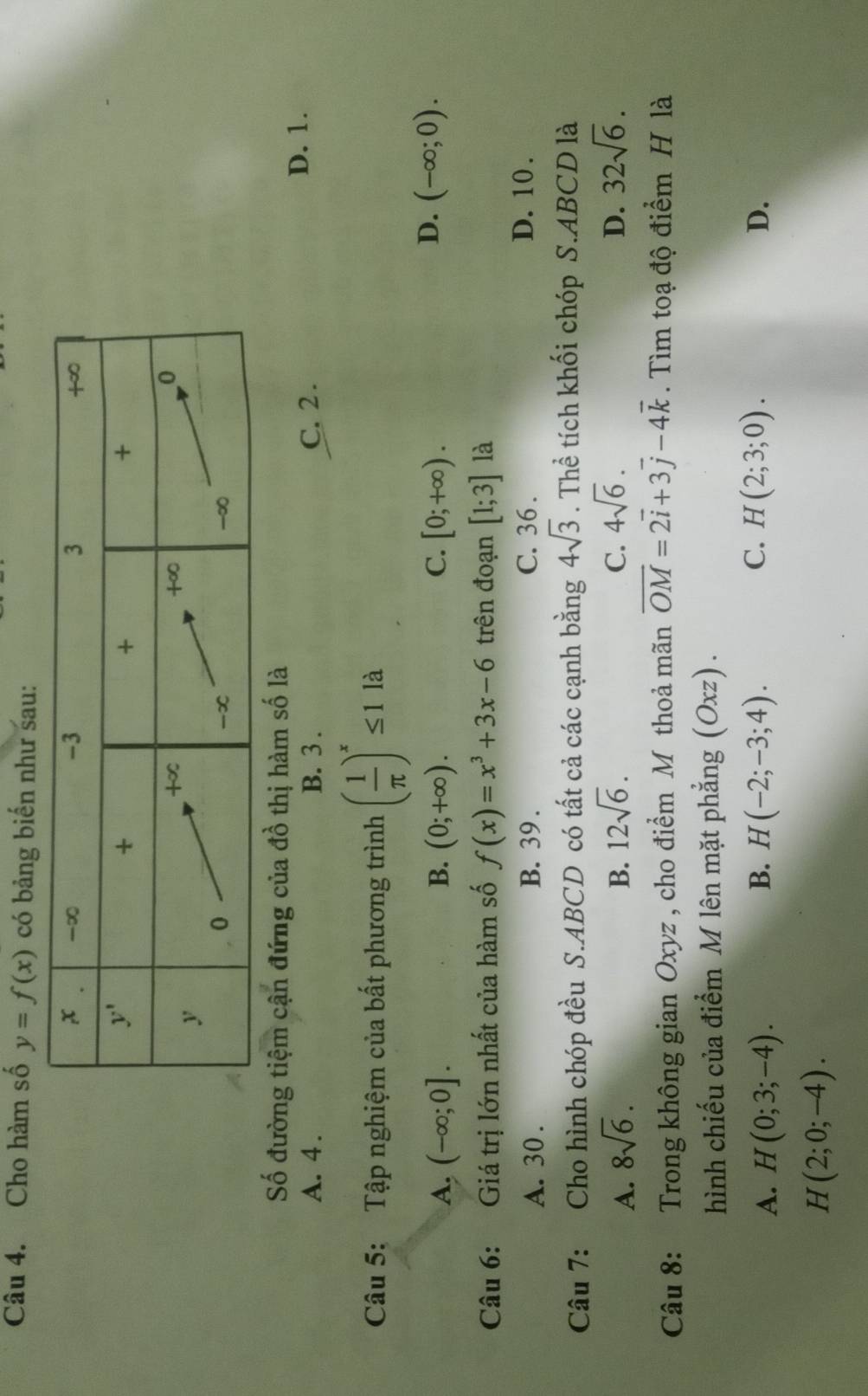 Cho hàm số y=f(x) có bảng biến như sau:
Số đường tiệm cận đứng của đồ thị hàm số là
A. 4. B. 3 . C. 2 .
D. 1.
Câu 5: Tập nghiệm của bất phương trình ( 1/π  )^x≤ 1 là
A. (-∈fty ;0]. B. (0;+∈fty ). C. [0;+∈fty ).
D. (-∈fty ;0).
Câu 6: Giá trị lớn nhất của hàm số f(x)=x^3+3x-6 trên đoạn [1;3] là
A. 30 . B. 39. C. 36 . D. 10 .
Câu 7: Cho hình chóp đều S.ABCD có tất cả các cạnh bằng 4sqrt(3). Thể tích khối chóp S.ABCD là
A. 8sqrt(6). B. 12sqrt(6). C. 4sqrt(6). D. 32sqrt(6).
Câu 8: Trong không gian Oxyz , cho điểm M thoả mãn overline OM=2overline i+3overline j-4overline k. Tìm toạ độ điểm H là
hình chiếu của điểm M lên mặt phẳng (Oxz).
B.
C.
A. H(0;3;-4). H(-2;-3;4). H(2;3;0). D.
H(2;0;-4).