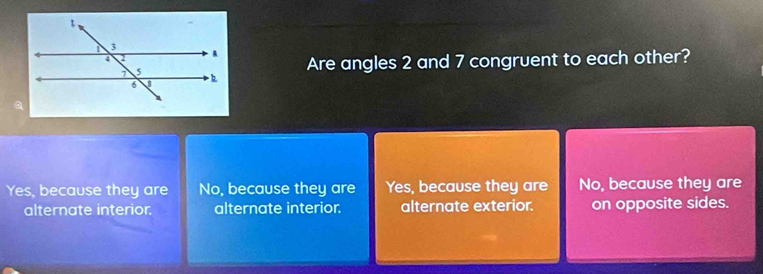 Are angles 2 and 7 congruent to each other?
Yes, because they are No, because they are Yes, because they are No, because they are
alternate interior. alternate interior. alternate exterior. on opposite sides.