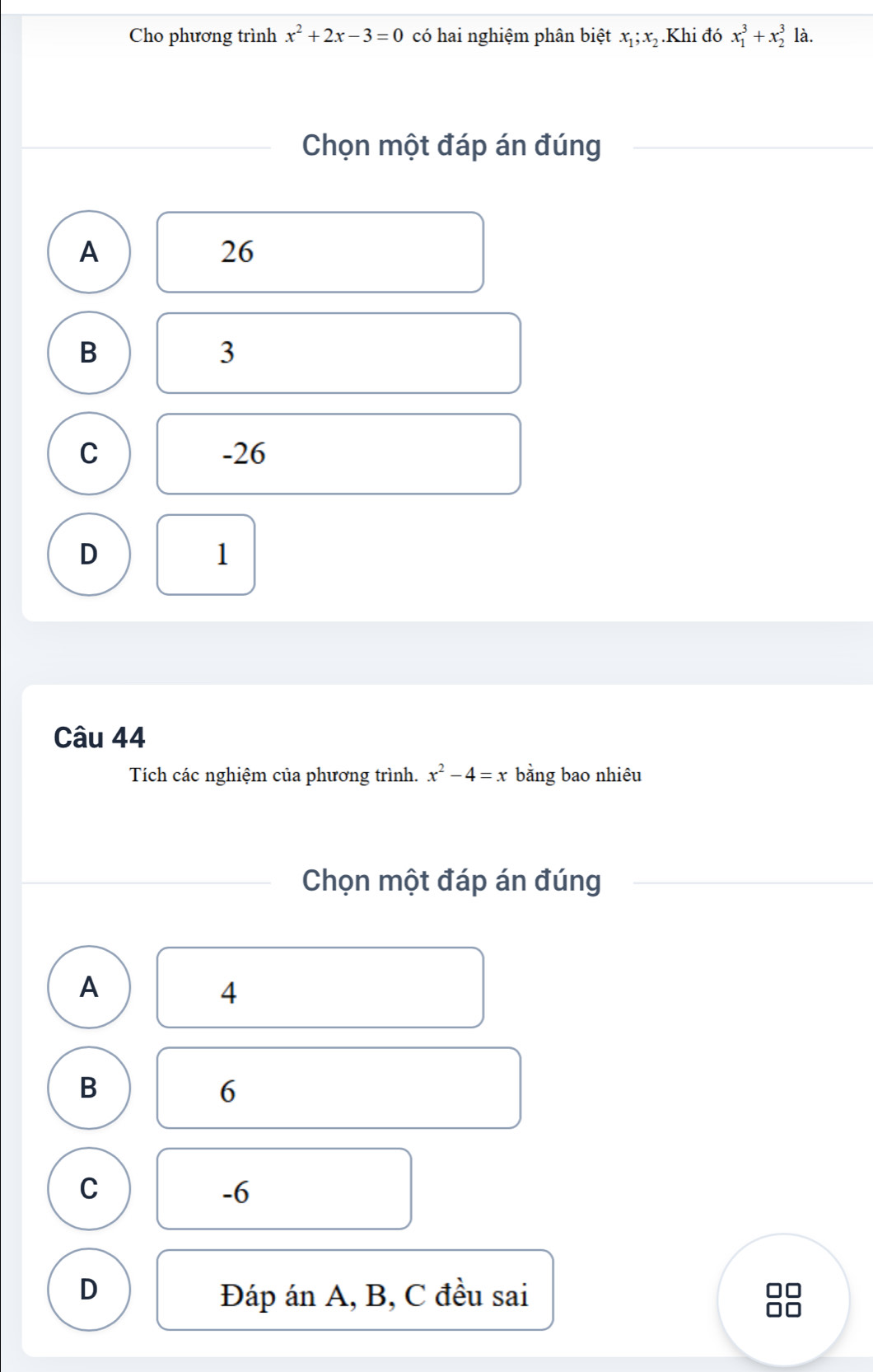 Cho phương trình x^2+2x-3=0 có hai nghiệm phân biệt x_1; x_2 Khi đó x_1^(3+x_2^3 là.
Chọn một đáp án đúng
A
26
B
3
C -26
D
1
Câu 44
Tích các nghiệm của phương trình. x^2)-4=x bằng bao nhiêu
Chọn một đáp án đúng
A
4
B
6
C
-6
D
Đáp án A, B, C đều sai