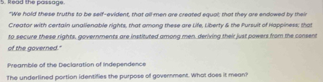 Read the passage. 
"We hold these truths to be self-evident, that all-men are created equal; that they are endowed by their 
Creator with certain unalienable rights, that among these are Life, Liberty & the Pursuit of Happiness; that 
to secure these rights, governments are instituted among men, deriving their just powers from the consent 
of the governed." 
Preamble of the Declaration of Independence 
The underlined portion identifies the purpose of government. What does it mean?