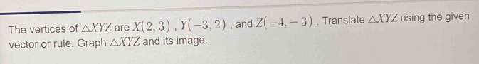 The vertices of △ XYZ are X(2,3), Y(-3,2) , and Z(-4,-3). Translate △ XYZ using the given 
vector or rule. Graph △ XYZ and its image.