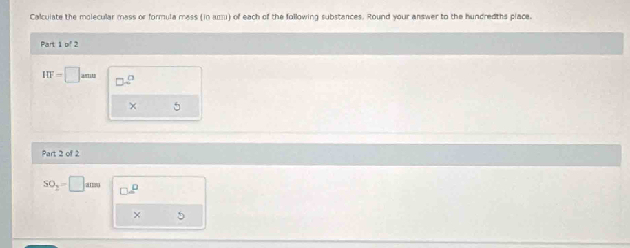 Calculate the molecular mass or formula mass (in аエu) of each of the following substances. Round your answer to the hundredths place. 
Part 1 of 2
IIF=□ amu □ □ =□^(□)
× 
Part 2 of 2
SO_2=□ amu □ =□
× 5