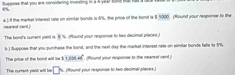 Suppose that you are considering investing in a 4-year bond that has a face value
6%. 
a.) If the market interest rate on similar bonds is 6%, the price of the bond is $ 1000. (Round your response to the 
nearest cent.) 
The bond's current yield is c %. (Round your response to two decimal places.) 
b.) Suppose that you purchase the bond, and the next day the market interest rate on similar bonds falls to 5%. 
The price of the bond will be $1,035.46. (Round your response to the nearest cent.) 
The current yield will be □ %. (Round your response to two decimal places.)