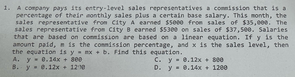 A company pays its entry-level sales representatives a commission that is a
percentage of their monthly sales plus a certain base salary. This month, the
sales representative from City A earned $5000 from sales of $35,000. The
sales representative from City B earned $5300 on sales of $37,500. Salaries
that are based on commission are based on a linear equation. If y is the
amount paid, m is the commission percentage, and x is the sales level, then
the equation is y=mx+b. Find this equation.
A. y=0.14x+800 C. y=0.12x+800
B. y=0.12x+12?θ D. y=0.14x+1200