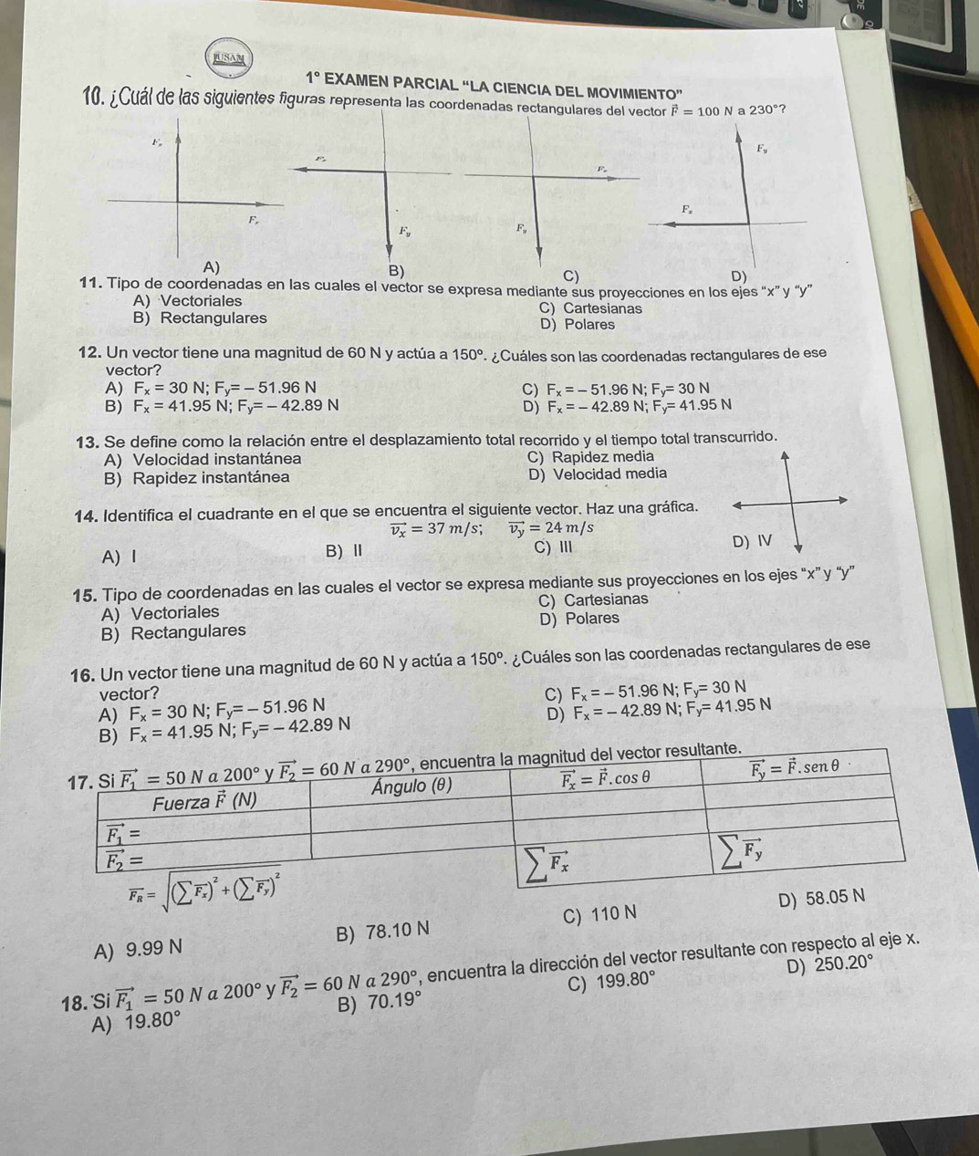 USAM
1° EXAMEN PARCIAL “LA CIENCIA DEL MOVIMIENTO”
10. ¿Cuál de las siguientes figuras representa las coordenadas rectangulares del vector vector F=100N a 230° ?
F_y
F_x
F.
F_y
F,
B)
C)
D)
11. Tipo de coordenadas en las cuales el vector se expresa mediante sus proyecciones en los ejes “x” y “y”
A) Vectoriales C) Cartesianas
B) Rectangulares D) Polares
12. Un vector tiene una magnitud de 60 N y actúa a 150° ¿ Cuáles son las coordenadas rectangulares de ese
vector?
A) F_x=30N;F_y=-51.96N C) F_x=-51.96N;F_y=30N
B) F_x=41.95N;F_y=-42.89N D) F_x=-42.89N;F_y=41.95N
13. Se define como la relación entre el desplazamiento total recorrido y el tiempo total transcurrido.
A) Velocidad instantánea C) Rapidez media
B) Rapidez instantánea D) Velocidad media
14. Identifica el cuadrante en el que se encuentra el siguiente vector. Haz una gráfica.
vector v_x=37m/s; vector v_y=24m/s
A) Ⅰ B)Ⅱ C) Ⅲ 
15. Tipo de coordenadas en las cuales el vector se expresa mediante sus proyecciones en los ejes “x” y “y”
A) Vectoriales C) Cartesianas
B)  Rectangulares D) Polares
16. Un vector tiene una magnitud de 60 N y actúa a 150° ¿ Cuáles son las coordenadas rectangulares de ese
vector?
A) F_x=30N;F_y=-51.96N C) F_x=-51.96 N; F_y=30N
B) F_x=41.95N;F_y=-42.89N D) F_x=-42.89N; F_y=41.95N
nte.
A) 9.99 N B) 78.10 N C) 110 N D) 58.0
18.'Si vector F_1=50N a 200° y vector F_2=60N a 290° , encuentra la dirección del vector resultante con respecto al eje x.
C) 199.80° D) 250.20°
B) 70.19°
A) 19.80°