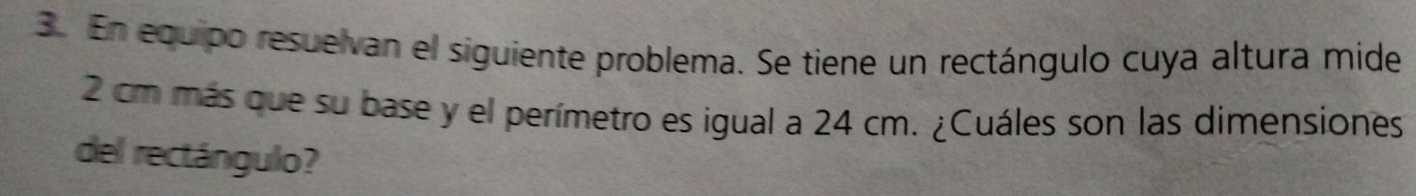 En equipo resuelvan el siguiente problema. Se tiene un rectángulo cuya altura mide
2 cm más que su base y el perímetro es igual a 24 cm. ¿Cuáles son las dimensiones 
del rectángulo?