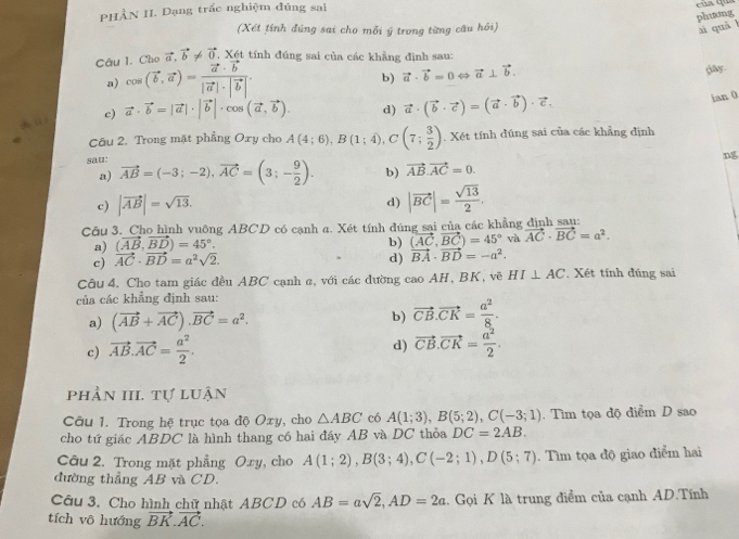 PHÀN II. Dạng trấc nghiệm đúng sai
của qua
phương
(Xét tính đúng sai cho mỗi ý trong từng câu hồi) ai quā l
Câu 1. Cha vector a,vector b!= vector 0 , Xét tính đúng sai của các khẳng định sau:
a) cos (vector b,vector a)=frac vector a· vector b|vector a|· |vector b|.
b) vector a· vector b=0Leftrightarrow vector a⊥ vector b.
gay.
c) vector a· vector b=|vector a|· |vector b|· cos (vector a,vector b). d) vector a· (vector b· vector c)=(vector a· vector b)· vector c.
ian 0
Câu 2. Trong mặt phẳng Oxy cho A(4;6),B(1;4),C(7; 3/2 ). Xét tính đúng sai của các khẳng định
sau: vector AB=(-3;-2),vector AC=(3;- 9/2 ). b) vector AB.vector AC=0.
a)
c) |vector AB|=sqrt(13).
d) |vector BC|= sqrt(13)/2 .
Câu 3. Cho hình vuông ABCD có cạnh a. Xét tính đúng sai của các khẳng định sau:
a) (vector AB,vector BD)=45°.
b)
c) vector AC· vector BD=a^2sqrt(2). d) beginarrayr (vector AC,vector BC)=45° vector BA· vector BD=-a^2.endarray và vector AC· vector BC=a^2.
Câu 4. Cho tam giác đều ABC cạnh α, với các đường cao AH, BK, vẽ HI⊥ AC. Xét tính đúng sai
của các khẳng định sau:
a) (vector AB+vector AC).vector BC=a^2. b) vector CB.vector CK= a^2/8 .
c) vector AB.vector AC= a^2/2 .
d) vector CB.vector CK= a^2/2 .
phần III. tự luận
Câu 1. Trong hệ trục tọa độ Oxy, cho △ ABC có A(1;3),B(5;2),C(-3;1). Tìm tọa độ điểm D sao
cho tứ giác ABDC là hình thang có hai đầy AB và DC thỏa DC=2AB.
Câu 2. Trong mặt phẳng Oxy, cho A(1;2),B(3;4),C(-2;1),D(5;7).  Tìm tọa độ giao điểm hai
đường thẳng AB và CD.
Câu 3. Cho hình chữ nhật ABCD có AB=asqrt(2),AD=2a.. Gọi K là trung điểm của cạnh AD.Tính
tích vô hướng vector BK.vector AC.