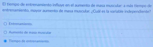 El tiempo de entrenamiento influye en el aumento de masa muscular: a más tiempo de
entrenamiento, mayor aumento de masa muscular. ¿Cuál es la variable independiente?
Entrenamiento.
Aumento de masa muscular
Tiempo de entrenamiento.