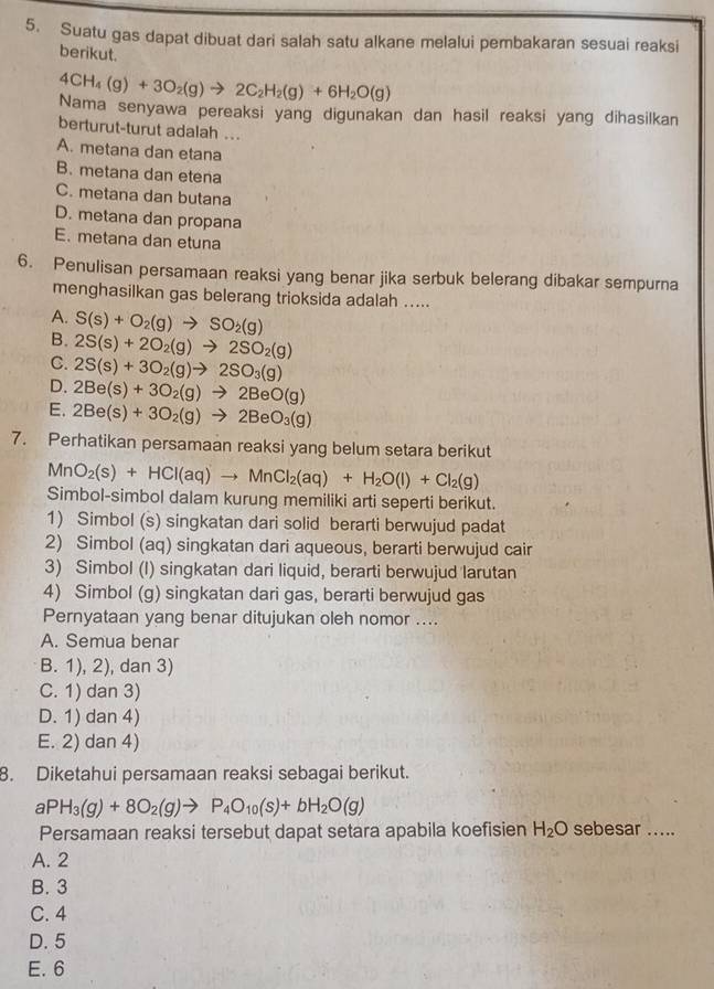 Suatu gas dapat dibuat dari salah satu alkane melalui pembakaran sesuai reaksi
berikut.
4CH_4(g)+3O_2(g)to 2C_2H_2(g)+6H_2O(g)
Nama senyawa pereaksi yang digunakan dan hasil reaksi yang dihasilkan
berturut-turut adalah ...
A. metana dan etana
B. metana dan etena
C. metana dan butana
D. metana dan propana
E. metana dan etuna
6. Penulisan persamaan reaksi yang benar jika serbuk belerang dibakar sempurna
menghasilkan gas belerang trioksida adalah .....
A. S(s)+O_2(g)to SO_2(g)
B. 2S(s)+2O_2(g)to 2SO_2(g)
C. 2S(s)+3O_2(g)to 2SO_3(g)
D. 2Be(s)+3O_2(g)to 2BeO(g)
E. 2Be(s)+3O_2(g)to 2BeO_3(g)
7. Perhatikan persamaan reaksi yang belum setara berikut
MnO_2(s)+HCl(aq)to MnCl_2(aq)+H_2O(l)+Cl_2(g)
Simbol-simbol dalam kurung memiliki arti seperti berikut.
1) Simbol (s) singkatan dari solid berarti berwujud padat
2) Simbol (aq) singkatan dari aqueous, berarti berwujud cair
3) Simbol (I) singkatan dari liquid, berarti berwujud larutan
4) Simbol (g) singkatan dari gas, berarti berwujud gas
Pernyataan yang benar ditujukan oleh nomor ....
A. Semua benar
B. 1), 2), dan 3)
C. 1) dan 3)
D. 1) dan 4)
E. 2) dan 4)
8. Diketahui persamaan reaksi sebagai berikut.
aPH_3(g)+8O_2(g)to P_4O_10(s)+bH_2O(g)
Persamaan reaksi tersebut dapat setara apabila koefisien H_2O sebesar .....
A. 2
B. 3
C. 4
D. 5
E. 6