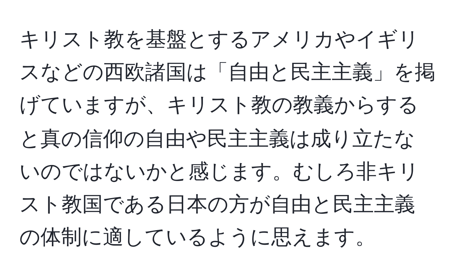 キリスト教を基盤とするアメリカやイギリスなどの西欧諸国は「自由と民主主義」を掲げていますが、キリスト教の教義からすると真の信仰の自由や民主主義は成り立たないのではないかと感じます。むしろ非キリスト教国である日本の方が自由と民主主義の体制に適しているように思えます。