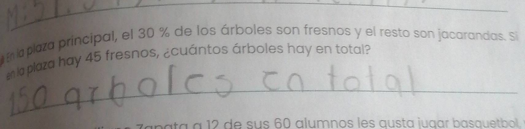 En la plaza principal, el 30 % de los árboles son fresnos y el resto son jacarandas. Si 
n a plaza hay 45 fresnos, ¿cuántos árboles hay en total? 
_ 
apata à 12 de sus 60 alumnos les austa jugar basquetbol.