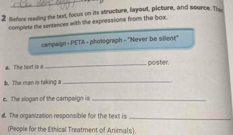 Before reading the text, focus on its structure, layout, picture, and source. Th 
complete the sentences with the expressions from the box. 
campaign » PETA » photograph = “Never be silent” 
a. The text is a _poster. 
b. The man is taking a_ 
c. The slogan of the campaign is_ 
d. The organization responsible for the text is_ 
(People for the Ethical Treatment of Animals).