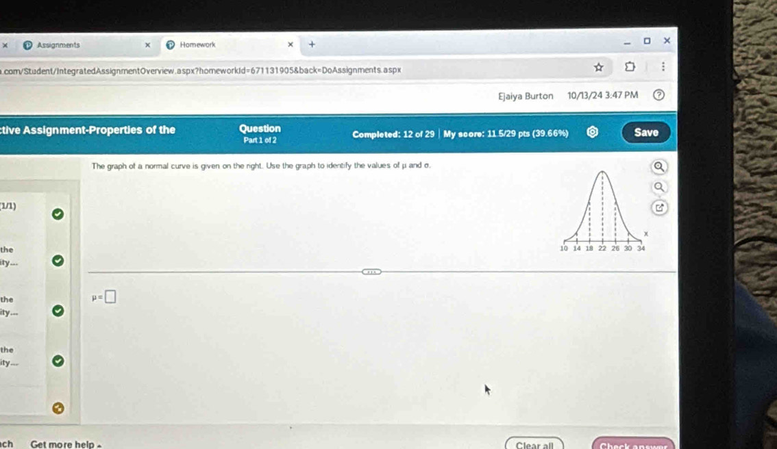 Assignments Homework 
com/Student/IntegratedAssignmentOverview.aspx?homeworkId=671131905&back=DoAssignments.aspx 
Ejaiya Burton 10/13/24 3:47 PM 
tive Assignment-Properties of the Question Save 
Part 1 of 2 Completed: 12 of 29 | My score: 11 5/29 pts (39.66%) 
The graph of a normal curve is given on the right. Use the graph to identify the values of μ and σ. 
(1/1) 
the 
ity .-- 
the
mu =□
ity... 
the 
ity . 
ch Get more help - Clear all