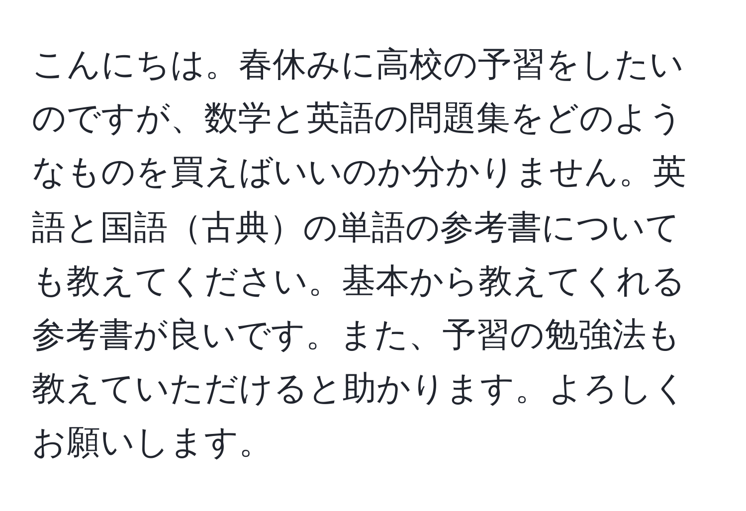 こんにちは。春休みに高校の予習をしたいのですが、数学と英語の問題集をどのようなものを買えばいいのか分かりません。英語と国語古典の単語の参考書についても教えてください。基本から教えてくれる参考書が良いです。また、予習の勉強法も教えていただけると助かります。よろしくお願いします。