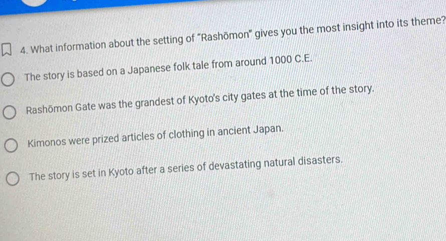 What information about the setting of “Rashōmon” gives you the most insight into its theme?
The story is based on a Japanese folk tale from around 1000 C.E.
Rashōmon Gate was the grandest of Kyoto's city gates at the time of the story.
Kimonos were prized articles of clothing in ancient Japan.
The story is set in Kyoto after a series of devastating natural disasters.