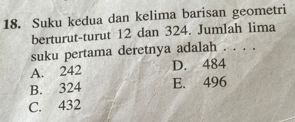 Suku kedua dan kelima barisan geometri
berturut-turut 12 dan 324. Jumlah lima
suku pertama deretnya adalah . . . .
A. 242
D. 484
B. 324 E. 496
C. 432