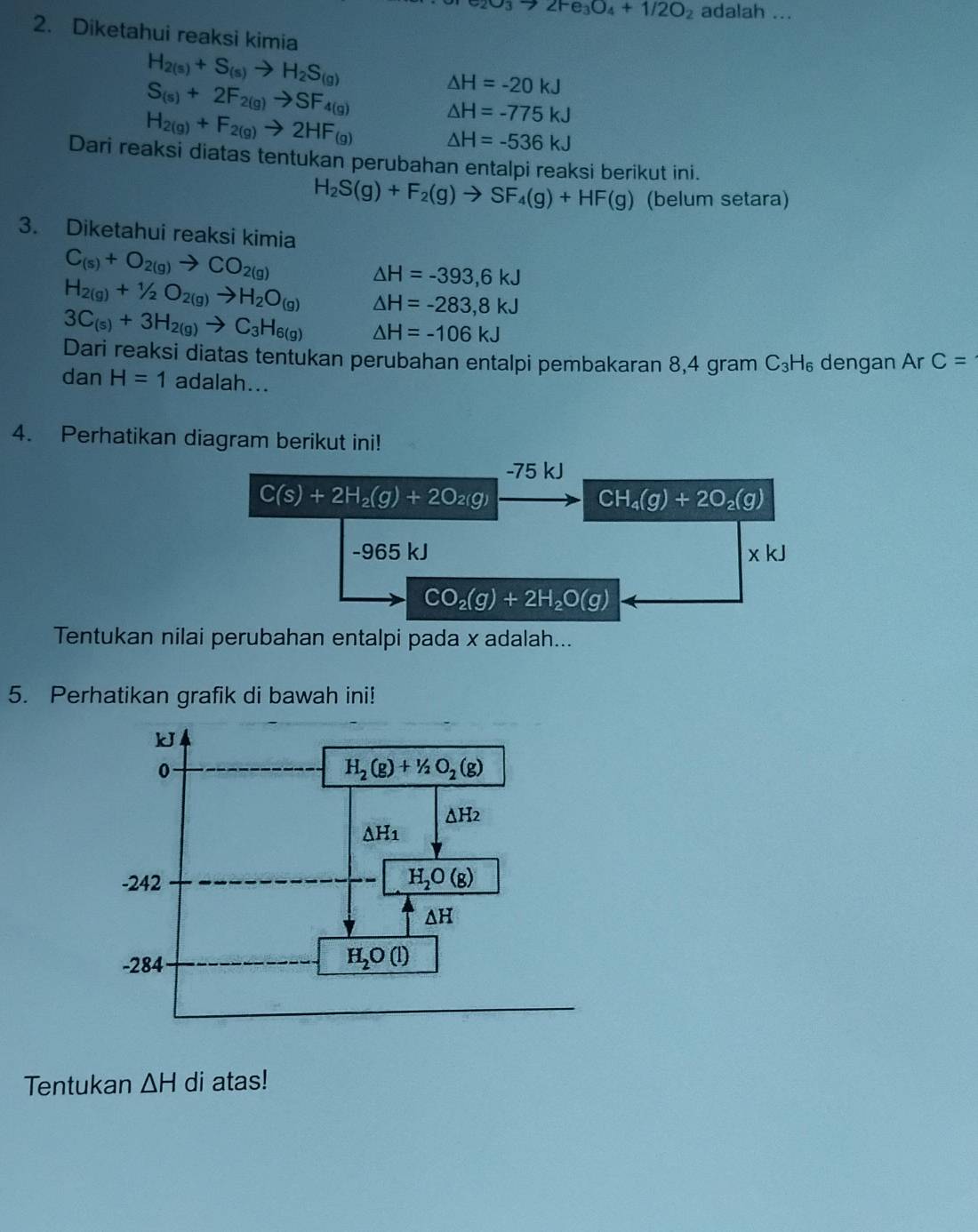 _3to 2Fe_3O_4+1/2O_2 adalah ...
2. Diketahui reaksi kimia
H_2(s)+S_(s)to H_2S_(g)
S_(s)+2F_2(g)to SF_4(g)
△ H=-20kJ
△ H=-775kJ
H_2(g)+F_2(g)to 2HF_(g) △ H=-536kJ
Dari reaksi diatas tentukan perubahan entalpi reaksi berikut ini.
H_2S(g)+F_2(g)to SF_4(g)+HF(g) (belum setara)
3. Diketahui reaksi kimia
C_(s)+O_2(g)to CO_2(g)
H_2(g)+1/2O_2(g)to H_2O_(g) △ H=-393,6kJ
△ H=-283,8kJ
3C_(s)+3H_2(g)to C_3H_6(g) △ H=-106kJ
Dari reaksi diatas tentukan perubahan entalpi pembakaran 8,4 gram C_3H_6 dengan Ar C=
dan H=1 adalah...
4. Perhatikan diagram berikut ini!
Tentukan nilai perubahan entalpi pada x adalah...
5. Perhatikan grafik di bawah ini!
kJ
0
H_2(g)+1/2O_2(g)
△ H_2
△ H_1
-242 H_2O(g)
ΔH
-284
H_2O(l)
Tentukan △ H di atas!