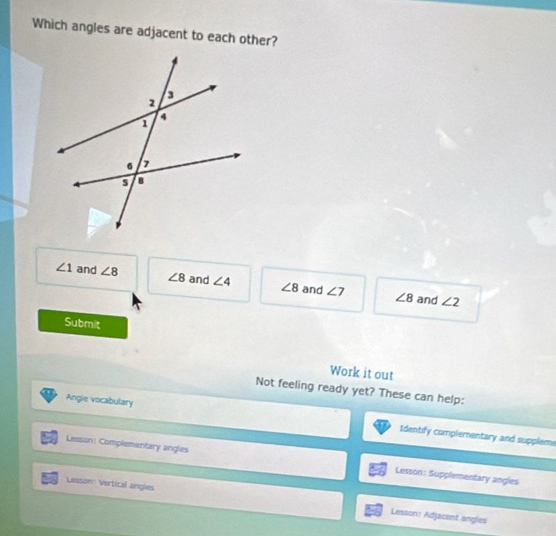 Which angles are adjacent to each other?
∠ 1 and ∠ 8 ∠ 8 and ∠ 4 ∠ 8 and ∠ 7 ∠ 8 and
∠ 2
Submit
Work it out
Not feeling ready yet? These can help:
Angie vocabulary Identify complementary and suppleme
Lesson: Complementary angles Lesson: Supplementary angles
Lesson: Vertical angies Lesson: Adjacent angles