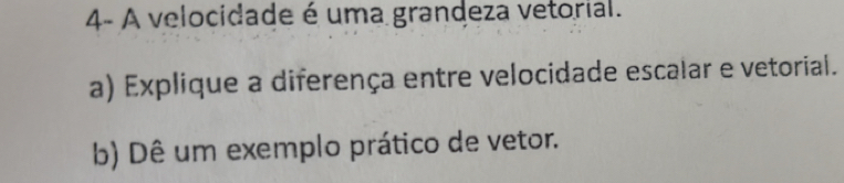 4- A velocidade é uma grandeza vetorial. 
a) Explique a diferença entre velocidade escalar e vetorial. 
b) Dê um exemplo prático de vetor.