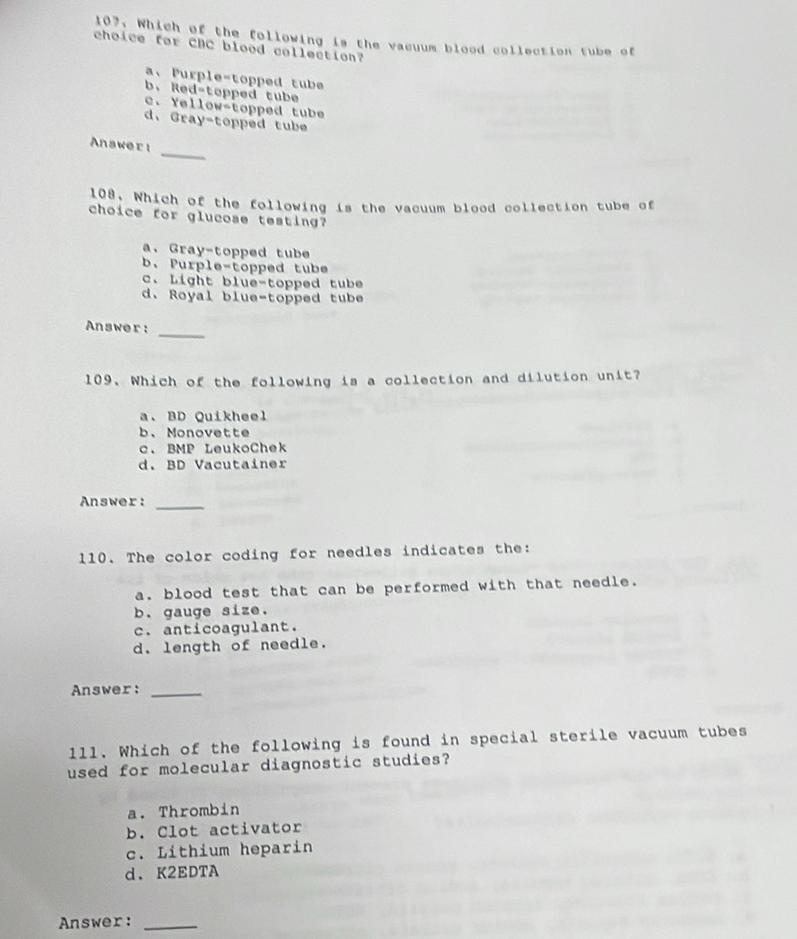 Which of the following is the vacuum blood collection tube of
choice for CBC blood collection?
a、 Purple-topped tube
b. Red-topped tube
c. Yellow-topped tube
d、 Gray-topped tube
_
Answer:
108. Which of the following is the vacuum blood collection tube of
choice for glucose testing?
a. Gray-topped tube
b. Purple-topped tube
c. Light blue-topped tube
d. Royal blue-topped tube
_
Answer:
109. Which of the following is a collection and dilution unit?
a. BD Quikheel
b、Monovette
c. BMP LeukoChek
d. BD Vacutainer
Answer:
_
110. The color coding for needles indicates the:
a. blood test that can be performed with that needle.
b. gauge size.
c. anticoagulant.
d. length of needle.
Answer:_
11l. Which of the following is found in special sterile vacuum tubes
used for molecular diagnostic studies?
a. Thrombin
b. Clot activator
c. Lithium heparin
d. K2EDTA
Answer:_