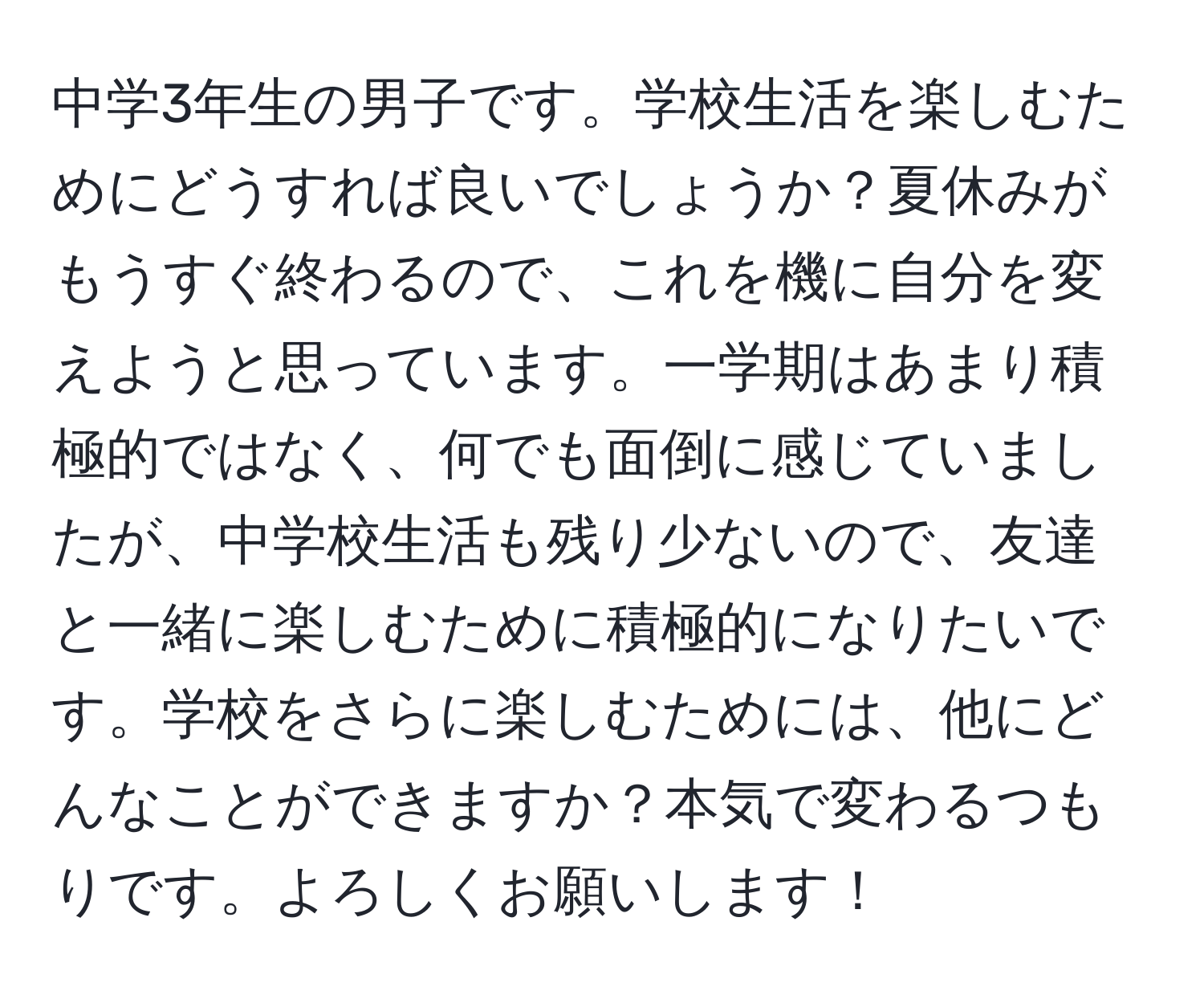 中学3年生の男子です。学校生活を楽しむためにどうすれば良いでしょうか？夏休みがもうすぐ終わるので、これを機に自分を変えようと思っています。一学期はあまり積極的ではなく、何でも面倒に感じていましたが、中学校生活も残り少ないので、友達と一緒に楽しむために積極的になりたいです。学校をさらに楽しむためには、他にどんなことができますか？本気で変わるつもりです。よろしくお願いします！