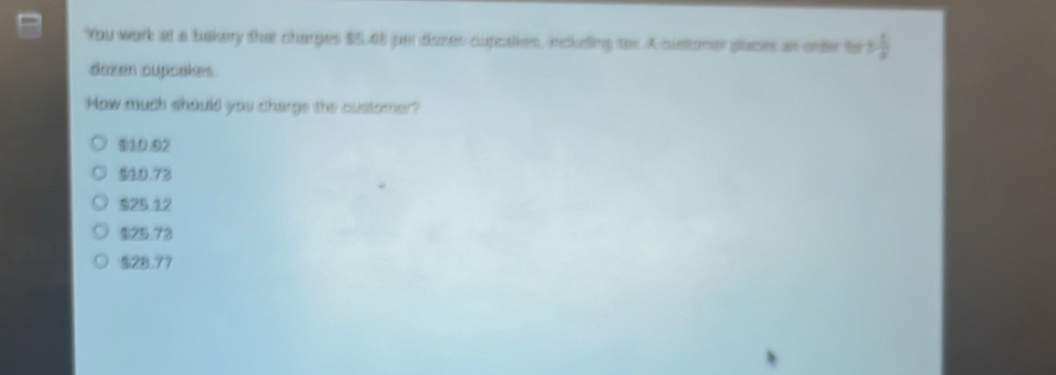 You work at a bakery that charges $5.48 per dozes cupcakes, including tor. A sustomer places an ore ls 3 1/x 
dazen cupcakes.
How much should you charge the oustomer?
010.02
910.73
$25 12
$25.73
$28.77