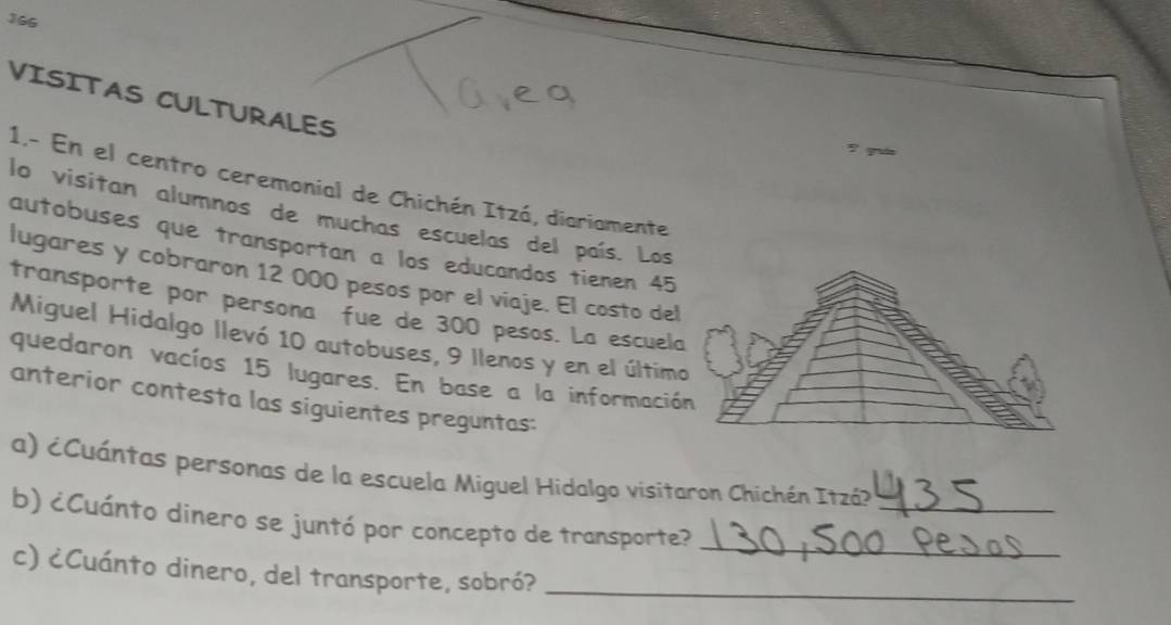 166 
VISITAS CULTURALES 
7 quin 
1.- En el centro ceremonial de Chichén Itzá, diariamente 
lo visitan alumnos de muchas escuelas del país. Los 
autobuses que transportan a los educandos tienen 45
lugares y cobraron 12 000 pesos por el viaje. El costo del 
transporte por persona fue de 300 pesos. La escuela 
Miguel Hidalgo llevó 10 autobuses, 9 llenos y en el último 
quedaron vacíos 15 lugares. En base a la información 
anterior contesta las siguientes preguntas: 
a) ¿Cuántas personas de la escuela Miguel Hidalgo visitaron Chichén Itzá? 
_ 
b) ¿Cuánto dinero se juntó por concepto de transporte? 
c) ¿Cuánto dinero, del transporte, sobró?__