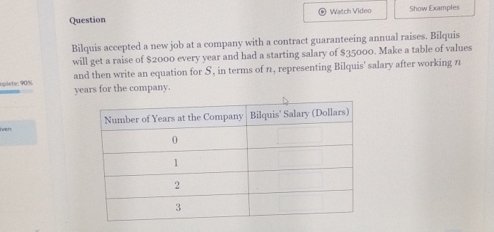 Question Watch Video Show Examples 
Bilquis accepted a new job at a company with a contract guaranteeing annual raises. Bilquis 
will get a raise of $2000 every year and had a starting salary of $35000. Make a table of values 
and then write an equation for S, in terms of n, representing Bilquis' salary after working n
oplete: 90% years for the company. 
iven