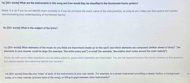 1a) [20+ words] What are the instruments in this song and how would they be classified in the Hornbostel-Sachs system? 
(Note: It is ok if you do not identify them correctly or if you do not know the exact name of the instrument(s), as long as you make your best guess and explain, 
demonstrating your understanding of Hombostel-Sachs) 
1b) [20+ words] What is the subject of the lyrics? 
1c) [50+ words] What elements of the music do you think are improvised (made up 'on the spot') and which elements are composed (written ahead of time)? The 
elements in your answer could be large (for example, "the entire piano part") or small (for example, "decorative short notes around the main melody"). 
(Note: As with some other questions, you are being asked to guess which elements are improvised. You are not required to know the correct answer on this question, 
but please explain the reasoning behind your answer.) 
1d) [60+ words] Describe the "roles" of each of the instruments in your own words. For example, is a certain instrument providing a steady rhythm or background ↑ 
noise, or a clear melody (primary tune of the song), or filling in gaps between other instruments?