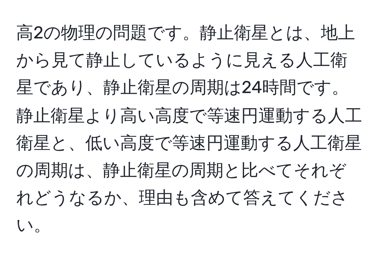 高2の物理の問題です。静止衛星とは、地上から見て静止しているように見える人工衛星であり、静止衛星の周期は24時間です。静止衛星より高い高度で等速円運動する人工衛星と、低い高度で等速円運動する人工衛星の周期は、静止衛星の周期と比べてそれぞれどうなるか、理由も含めて答えてください。