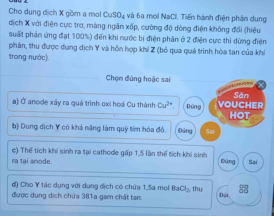 Cau 
Cho dung dịch X gồm a mol Cu SO_4 và 6a mol NaCl. Tiến hành điện phân dung 
dịch X với điện cực trơ, màng ngăn xốp, cường độ dòng điện không đổi (hiệu 
suất phản ứng đạt 100%) đến khi nước bị điện phân ở 2 điện cực thì dừng điện 
phân, thu được dung dịch Y và hỗn hợp khí Z (bỏ qua quá trình hòa tan của khí 
trong nước). 
Chọn đúng hoặc sai 
#SHOPXUHUONG 
Săn 
a) Ở anode xáy ra quá trình oxi hoá Cu thành Cu^(2+). Đúng VOUCHER 
HOT 
b) Dung dịch Y có khả năng làm quỳ tím hóa đỏ. Đúng Sai 
c) Thể tích khí sinh ra tại cathode gấp 1,5 lần thể tích khí sinh 
ra tại anode. Đúng Sai 
d) Cho Y tác dụng với dung dịch có chứa 1,5a mol BaCl_2 ,thu 
được dung dịch chứa 381a gam chất tan. Đúr.