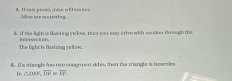 If cats prowl, mice will scatter. 
Mice are scattering. 
5. If the light is flashing yellow, then you may drive with caution through the 
intersection. 
The light is flashing yellow. 
6. If a triangle has two congruent sides, then the triangle is isosceles. 
In △ DEF, overline DE≌ overline EF,