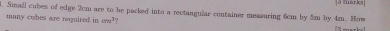 Small cubes of edge 2cm are to be packed into a rectangular container measuring 6cm by 5m by 4m. How 3 marks 
many cubes are required in cm^3
17 −−