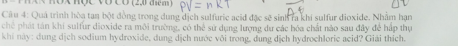 Bể ThAN HÔX Học Võ Có (2,0 điểm ) 
Câu 4: Quá trình hòa tan bột đồng trong dung dịch sulfuric acid đặc sẽ sinh ra khí sulfur dioxide. Nhằm hạn 
chế phát tán khí sulfur dioxide ra môi trường, có thể sử dụng lượng dư các hóa chất nào sau đây để hấp thụ 
khí này: dung dịch sodium hydroxide, dung dịch nước vôi trong, dung dịch hydrochloric acid? Giải thích.