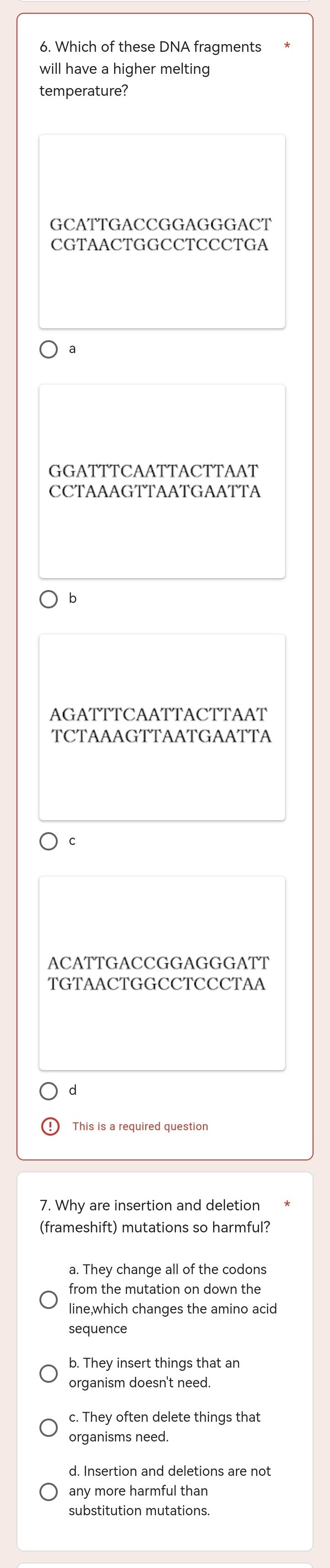 Which of these DNA fragments
will have a higher melting
temperature?
GCATTGACCGGAGGGACT
CGTAACTGGCCTCCCTGA
a
GGATTTCAATTACTTAAT
CCTAAAGTTAATGAATTA
b
AGATTTCAATTACTTAAT
TCTAAAGTTAATGAATTA
C
ACATTGACCGGAGGGATT
TGTAACTGGCCTCCCTAA
d
This is a required question
7. Why are insertion and deletion
(frameshift) mutations so harmful?
a. They change all of the codons
from the mutation on down the
line,which changes the amino acid
sequence
b. They insert things that an
organism doesn't need.
c. They often delete things that
organisms need.
d. Insertion and deletions are not
any more harmful than
substitution mutations.