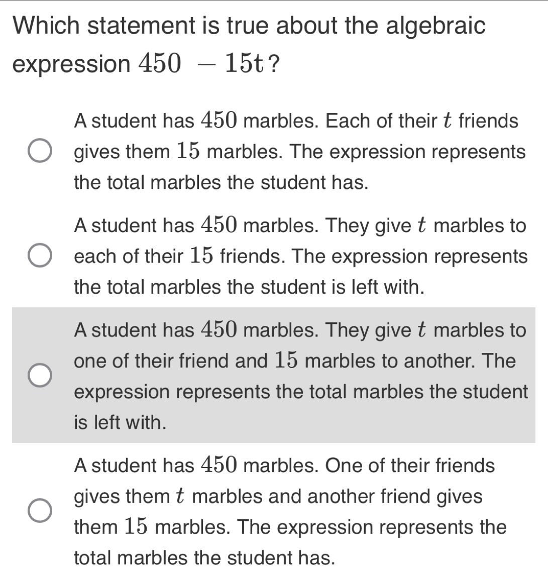 Which statement is true about the algebraic
expression 450-15t ?
A student has 450 marbles. Each of their t friends
gives them 15 marbles. The expression represents
the total marbles the student has.
A student has 450 marbles. They give t marbles to
each of their 15 friends. The expression represents
the total marbles the student is left with.
A student has 450 marbles. They give t marbles to
one of their friend and 15 marbles to another. The
expression represents the total marbles the student
is left with.
A student has 450 marbles. One of their friends
gives them t marbles and another friend gives
them 15 marbles. The expression represents the
total marbles the student has.