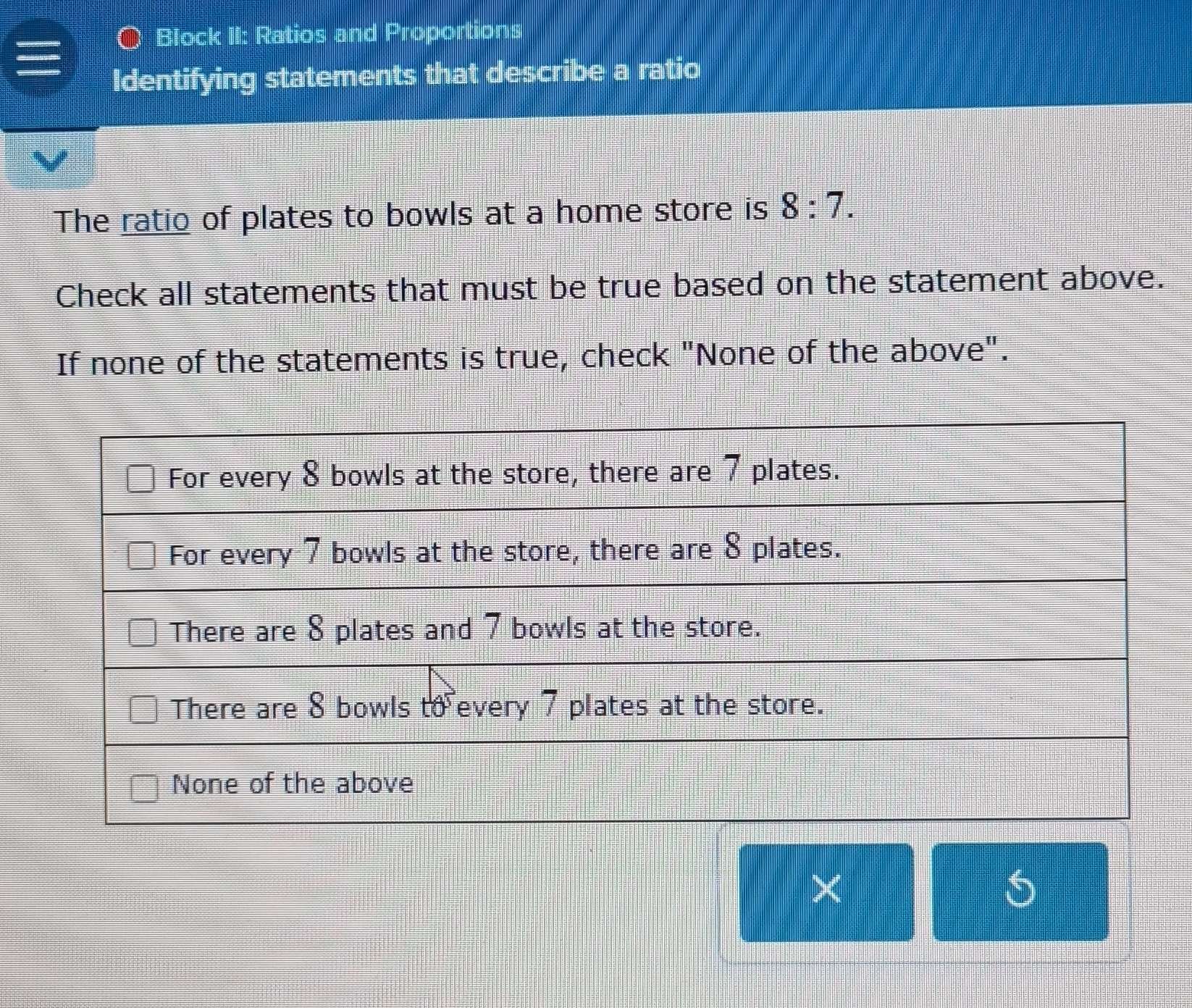 Block II: Ratios and Proportions 
Identifying statements that describe a ratio 
The ratio of plates to bowls at a home store is 8:7. 
Check all statements that must be true based on the statement above. 
If none of the statements is true, check "None of the above". 
× 
5