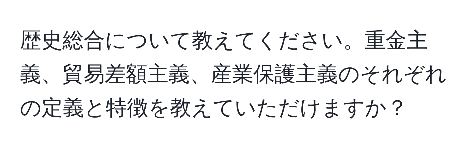 歴史総合について教えてください。重金主義、貿易差額主義、産業保護主義のそれぞれの定義と特徴を教えていただけますか？