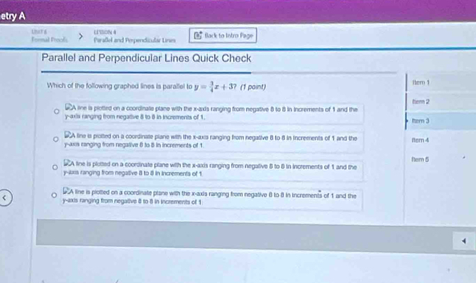 etry A
Unt a U SlION 4 flack to Intro Page
Formal Froofs Peraßel and Perpendicular Lines
Parallel and Perpendicular Lines Quick Check
Which of the following graphed lines is parallel to y= 3/4 x+3 ? (1 point) Itern 1
ttem 2
SCA line is plotted on a coordinate plane with the x-axis ranging from negative 8 to 8 in Increments of 1 and the
y-axis ranging from negative 8 to 8 in increments of 1. ttern 3
S A line is piotted on a coordinate plane with the x-axis ranging from negative 8 to 8 in increments of 1 and the
y -axs ranging from negative 6 to 8 in increments of 1 Itern 4
A line is plotted on a coordinate plane with the x-axis ranging from negative 8 to 8 in increments of 1 and the ftem 5
y -luss ranging from negative 8 to 8 in increments of 1
D A line is plotted on a coordinate plane with the x-axis ranging from negative 8 to 8 in increments of 1 and the
y-axis ranging from negative 8 to 8 in increments of 1