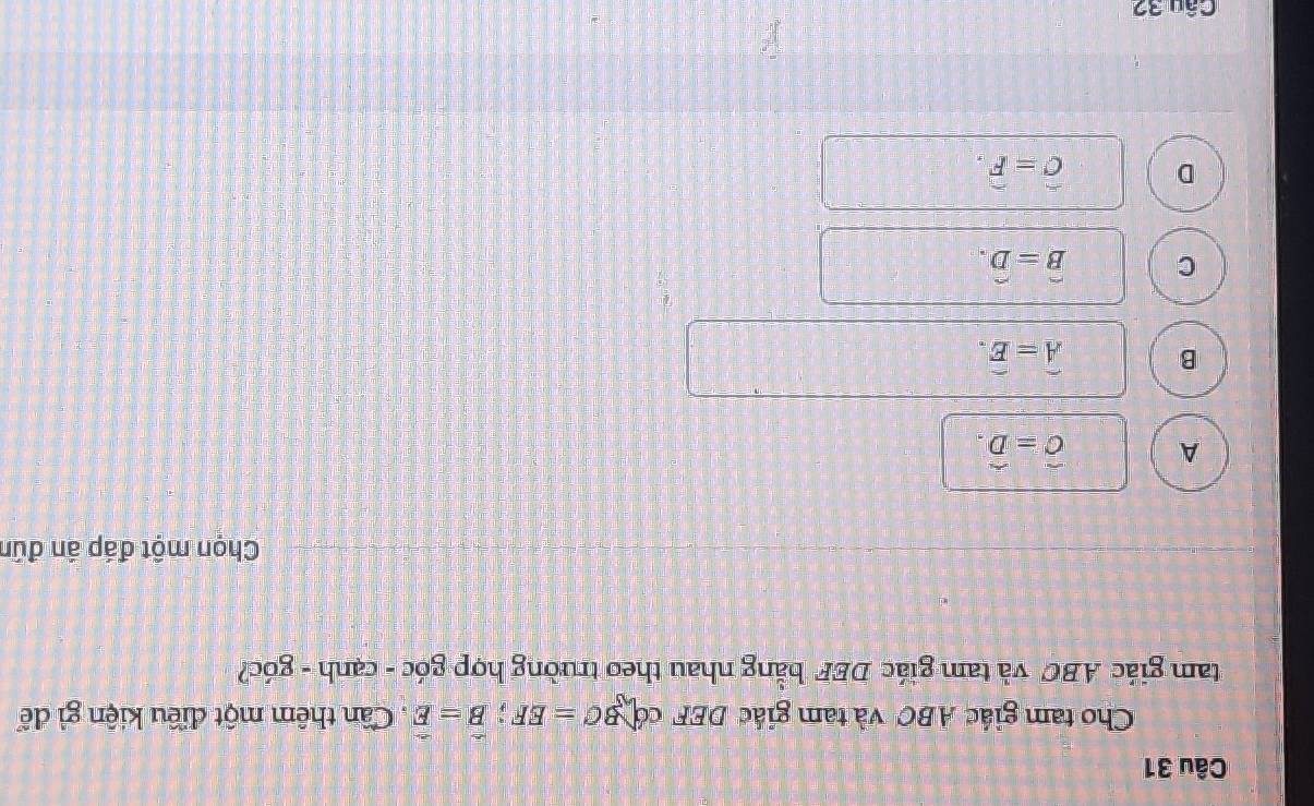 Cho tam giác ABC và tam giác DEF có BC=EF; B=E. Cần thêm một điều kiện gì để
tam giác ABC và tam giác DEF bằng nhau theo trường hợp góc - cạnh - góc?
Chọn một đáp án đún
A hat C=hat D.
B widehat A=widehat E.
C hat B=hat D.
D hat C=hat F. 
Câu 32