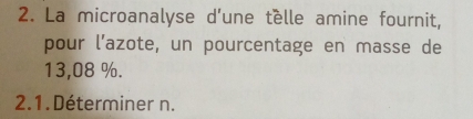 La microanalyse d’une tèlle amine fournit, 
pour l’azote, un pourcentage en masse de
13,08 %. 
2.1. Déterminer n.